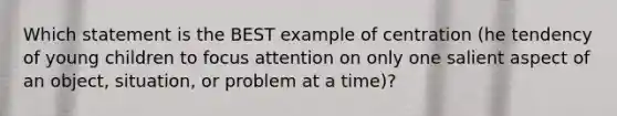 Which statement is the BEST example of centration (he tendency of young children to focus attention on only one salient aspect of an object, situation, or problem at a time)?