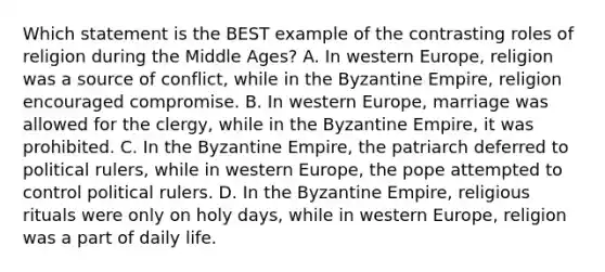 Which statement is the BEST example of the contrasting roles of religion during the Middle Ages? A. In western Europe, religion was a source of conflict, while in the Byzantine Empire, religion encouraged compromise. B. In western Europe, marriage was allowed for the clergy, while in the Byzantine Empire, it was prohibited. C. In the Byzantine Empire, the patriarch deferred to political rulers, while in western Europe, the pope attempted to control political rulers. D. In the Byzantine Empire, religious rituals were only on holy days, while in western Europe, religion was a part of daily life.