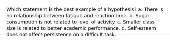 Which statement is the best example of a hypothesis? a. There is no relationship between fatigue and reaction time. b. Sugar consumption is not related to level of activity. c. Smaller class size is related to better academic performance. d. Self-esteem does not affect persistence on a difficult task.