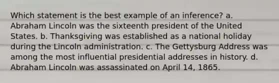 Which statement is the best example of an inference? a. Abraham Lincoln was the sixteenth president of the United States. b. Thanksgiving was established as a national holiday during the Lincoln administration. c. The Gettysburg Address was among the most influential presidential addresses in history. d. Abraham Lincoln was assassinated on April 14, 1865.