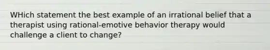 WHich statement the best example of an irrational belief that a therapist using rational-emotive behavior therapy would challenge a client to change?