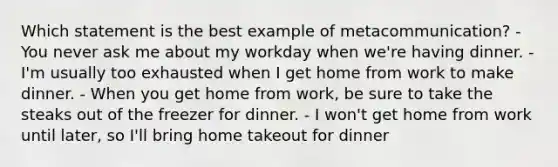 Which statement is the best example of metacommunication? - You never ask me about my workday when we're having dinner. - I'm usually too exhausted when I get home from work to make dinner. - When you get home from work, be sure to take the steaks out of the freezer for dinner. - I won't get home from work until later, so I'll bring home takeout for dinner