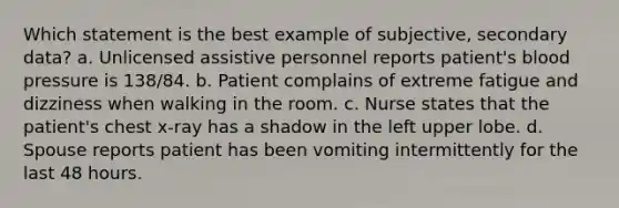 Which statement is the best example of subjective, secondary data? a. Unlicensed assistive personnel reports patient's blood pressure is 138/84. b. Patient complains of extreme fatigue and dizziness when walking in the room. c. Nurse states that the patient's chest x-ray has a shadow in the left upper lobe. d. Spouse reports patient has been vomiting intermittently for the last 48 hours.