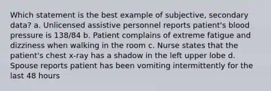 Which statement is the best example of subjective, secondary data? a. Unlicensed assistive personnel reports patient's blood pressure is 138/84 b. Patient complains of extreme fatigue and dizziness when walking in the room c. Nurse states that the patient's chest x-ray has a shadow in the left upper lobe d. Spouse reports patient has been vomiting intermittently for the last 48 hours