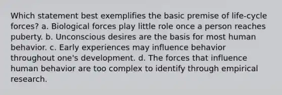 Which statement best exemplifies the basic premise of life-cycle forces? a. Biological forces play little role once a person reaches puberty. b. Unconscious desires are the basis for most human behavior. c. Early experiences may influence behavior throughout one's development. d. The forces that influence human behavior are too complex to identify through empirical research.