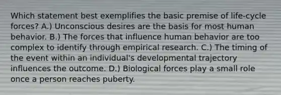 Which statement best exemplifies the basic premise of life-cycle forces? A.) Unconscious desires are the basis for most human behavior. B.) The forces that influence human behavior are too complex to identify through empirical research. C.) The timing of the event within an individual's developmental trajectory influences the outcome. D.) Biological forces play a small role once a person reaches puberty.