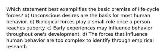 Which statement best exemplifies the basic premise of life-cycle forces? a) Unconscious desires are the basis for most human behavior. b) Biological forces play a small role once a person reaches puberty. c) Early experiences may influence behavior throughout one's development. d) The forces that influence human behavior are too complex to identify through empirical research.