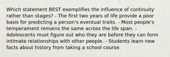 Which statement BEST exemplifies the influence of continuity rather than stages? - The first two years of life provide a poor basis for predicting a person's eventual traits. - Most people's temperament remains the same across the life span. - Adolescents must figure out who they are before they can form intimate relationships with other people. - Students learn new facts about history from taking a school course.