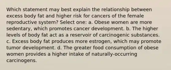 Which statement may best explain the relationship between excess body fat and higher risk for cancers of the female reproductive system? Select one: a. Obese women are more sedentary, which promotes cancer development. b. ​The higher levels of body fat act as a reservoir of carcinogenic substances. c. ​Excess body fat produces more estrogen, which may promote tumor development. d. ​The greater food consumption of obese women provides a higher intake of naturally-occurring carcinogens.