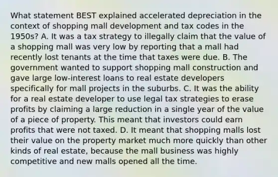 What statement BEST explained accelerated depreciation in the context of shopping mall development and tax codes in the 1950s? A. It was a tax strategy to illegally claim that the value of a shopping mall was very low by reporting that a mall had recently lost tenants at the time that taxes were due. B. The government wanted to support shopping mall construction and gave large low-interest loans to real estate developers specifically for mall projects in the suburbs. C. It was the ability for a real estate developer to use legal tax strategies to erase profits by claiming a large reduction in a single year of the value of a piece of property. This meant that investors could earn profits that were not taxed. D. It meant that shopping malls lost their value on the property market much more quickly than other kinds of real estate, because the mall business was highly competitive and new malls opened all the time.