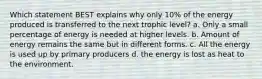 Which statement BEST explains why only 10% of the energy produced is transferred to the next trophic level? a. Only a small percentage of energy is needed at higher levels. b. Amount of energy remains the same but in different forms. c. All the energy is used up by primary producers d. the energy is lost as heat to the environment.