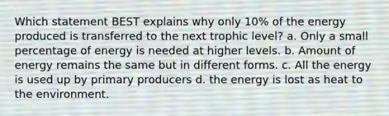 Which statement BEST explains why only 10% of the energy produced is transferred to the next trophic level? a. Only a small percentage of energy is needed at higher levels. b. Amount of energy remains the same but in different forms. c. All the energy is used up by primary producers d. the energy is lost as heat to the environment.