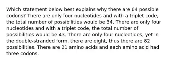 Which statement below best explains why there are 64 possible codons? There are only four nucleotides and with a triplet code, the total number of possibilities would be 34. There are only four nucleotides and with a triplet code, the total number of possibilities would be 43. There are only four nucleotides, yet in the double-stranded form, there are eight, thus there are 82 possibilities. There are 21 <a href='https://www.questionai.com/knowledge/k9gb720LCl-amino-acids' class='anchor-knowledge'>amino acids</a> and each amino acid had three codons.