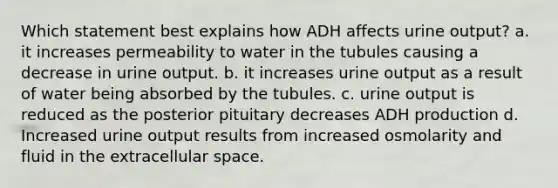 Which statement best explains how ADH affects urine output? a. it increases permeability to water in the tubules causing a decrease in urine output. b. it increases urine output as a result of water being absorbed by the tubules. c. urine output is reduced as the posterior pituitary decreases ADH production d. Increased urine output results from increased osmolarity and fluid in the extracellular space.