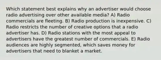 Which statement best explains why an advertiser would choose radio advertising over other available media? A) Radio commercials are fleeting. B) Radio production is inexpensive. C) Radio restricts the number of creative options that a radio advertiser has. D) Radio stations with the most appeal to advertisers have the greatest number of commercials. E) Radio audiences are highly segmented, which saves money for advertisers that need to blanket a market.