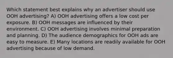 Which statement best explains why an advertiser should use OOH advertising? A) OOH advertising offers a low cost per exposure. B) OOH messages are influenced by their environment. C) OOH advertising involves minimal preparation and planning. D) The audience demographics for OOH ads are easy to measure. E) Many locations are readily available for OOH advertising because of low demand.