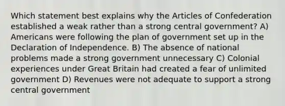 Which statement best explains why the Articles of Confederation established a weak rather than a strong central government? A) Americans were following the plan of government set up in the Declaration of Independence. B) The absence of national problems made a strong government unnecessary C) Colonial experiences under Great Britain had created a fear of unlimited government D) Revenues were not adequate to support a strong central government