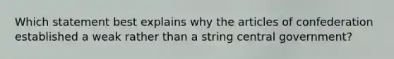 Which statement best explains why the articles of confederation established a weak rather than a string central government?