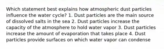 Which statement best explains how atmospheric dust particles influence the water cycle? 1. Dust particles are the main source of dissolved salts in the sea 2. Dust particles increase the capacity of the atmosphere to hold water vapor 3. Dust particles increase the amount of evaporation that takes place 4. Dust particles provide surfaces on which water vapor can condense