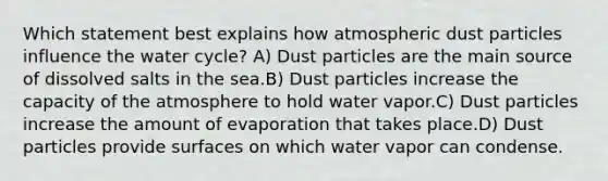 Which statement best explains how atmospheric dust particles influence the water cycle? A) Dust particles are the main source of dissolved salts in the sea.B) Dust particles increase the capacity of the atmosphere to hold water vapor.C) Dust particles increase the amount of evaporation that takes place.D) Dust particles provide surfaces on which water vapor can condense.