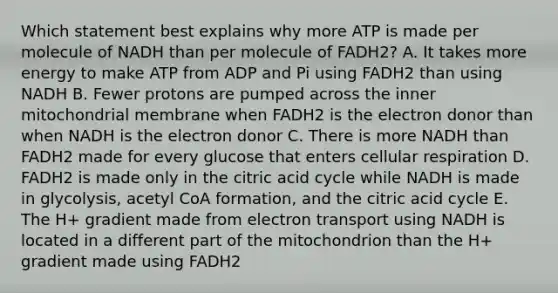 Which statement best explains why more ATP is made per molecule of NADH than per molecule of FADH2? A. It takes more energy to make ATP from ADP and Pi using FADH2 than using NADH B. Fewer protons are pumped across the inner mitochondrial membrane when FADH2 is the electron donor than when NADH is the electron donor C. There is more NADH than FADH2 made for every glucose that enters cellular respiration D. FADH2 is made only in the citric acid cycle while NADH is made in glycolysis, acetyl CoA formation, and the citric acid cycle E. The H+ gradient made from electron transport using NADH is located in a different part of the mitochondrion than the H+ gradient made using FADH2