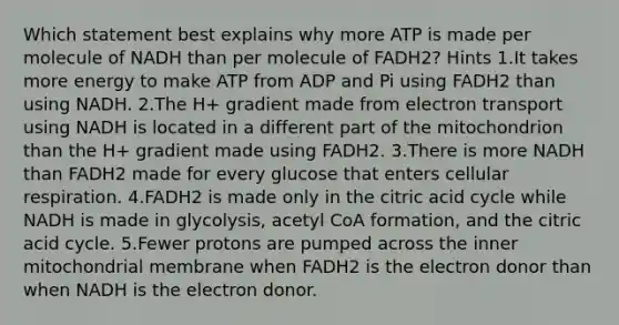 Which statement best explains why more ATP is made per molecule of NADH than per molecule of FADH2? Hints 1.It takes more energy to make ATP from ADP and Pi using FADH2 than using NADH. 2.The H+ gradient made from electron transport using NADH is located in a different part of the mitochondrion than the H+ gradient made using FADH2. 3.There is more NADH than FADH2 made for every glucose that enters cellular respiration. 4.FADH2 is made only in the citric acid cycle while NADH is made in glycolysis, acetyl CoA formation, and the citric acid cycle. 5.Fewer protons are pumped across the inner mitochondrial membrane when FADH2 is the electron donor than when NADH is the electron donor.