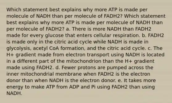 Which statement best explains why more ATP is made per molecule of NADH than per molecule of FADH2? Which statement best explains why more ATP is made per molecule of NADH than per molecule of FADH2? a. There is more NADH than FADH2 made for every glucose that enters cellular respiration. b. FADH2 is made only in the citric acid cycle while NADH is made in glycolysis, acetyl CoA formation, and the citric acid cycle. c. The H+ gradient made from electron transport using NADH is located in a different part of the mitochondrion than the H+ gradient made using FADH2. d. Fewer protons are pumped across the inner mitochondrial membrane when FADH2 is the electron donor than when NADH is the electron donor. e. It takes more energy to make ATP from ADP and Pi using FADH2 than using NADH.