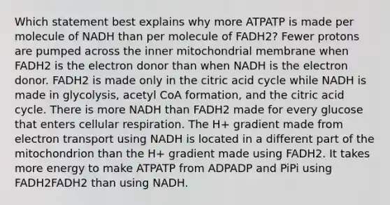 Which statement best explains why more ATPATP is made per molecule of NADH than per molecule of FADH2? Fewer protons are pumped across the inner mitochondrial membrane when FADH2 is the electron donor than when NADH is the electron donor. FADH2 is made only in the citric acid cycle while NADH is made in glycolysis, acetyl CoA formation, and the citric acid cycle. There is more NADH than FADH2 made for every glucose that enters cellular respiration. The H+ gradient made from electron transport using NADH is located in a different part of the mitochondrion than the H+ gradient made using FADH2. It takes more energy to make ATPATP from ADPADP and PiPi using FADH2FADH2 than using NADH.