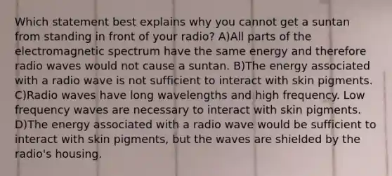 Which statement best explains why you cannot get a suntan from standing in front of your radio? A)All parts of the electromagnetic spectrum have the same energy and therefore radio waves would not cause a suntan. B)The energy associated with a radio wave is not sufficient to interact with skin pigments. C)Radio waves have long wavelengths and high frequency. Low frequency waves are necessary to interact with skin pigments. D)The energy associated with a radio wave would be sufficient to interact with skin pigments, but the waves are shielded by the radio's housing.