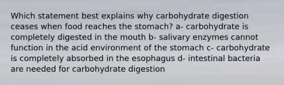 Which statement best explains why carbohydrate digestion ceases when food reaches the stomach? a- carbohydrate is completely digested in the mouth b- salivary enzymes cannot function in the acid environment of the stomach c- carbohydrate is completely absorbed in the esophagus d- intestinal bacteria are needed for carbohydrate digestion