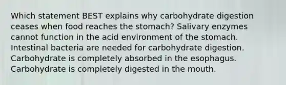 Which statement BEST explains why carbohydrate digestion ceases when food reaches the stomach? Salivary enzymes cannot function in the acid environment of the stomach. Intestinal bacteria are needed for carbohydrate digestion. Carbohydrate is completely absorbed in the esophagus. Carbohydrate is completely digested in the mouth.