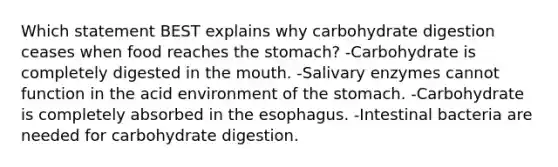 Which statement BEST explains why carbohydrate digestion ceases when food reaches the stomach? -Carbohydrate is completely digested in the mouth. -Salivary enzymes cannot function in the acid environment of the stomach. -Carbohydrate is completely absorbed in the esophagus. -Intestinal bacteria are needed for carbohydrate digestion.