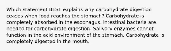 Which statement BEST explains why carbohydrate digestion ceases when food reaches the stomach? Carbohydrate is completely absorbed in the esophagus. Intestinal bacteria are needed for carbohydrate digestion. Salivary enzymes cannot function in the acid environment of the stomach. Carbohydrate is completely digested in the mouth.