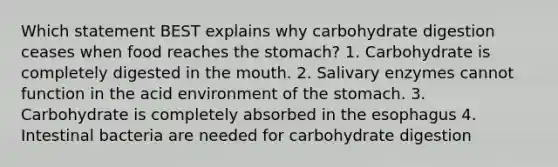 Which statement BEST explains why carbohydrate digestion ceases when food reaches the stomach? 1. Carbohydrate is completely digested in the mouth. 2. Salivary enzymes cannot function in the acid environment of the stomach. 3. Carbohydrate is completely absorbed in the esophagus 4. Intestinal bacteria are needed for carbohydrate digestion