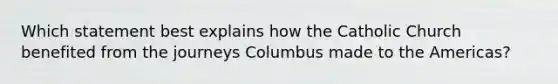 Which statement best explains how the Catholic Church benefited from the journeys Columbus made to the Americas?