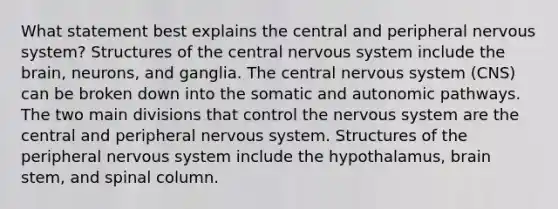 What statement best explains the central and peripheral <a href='https://www.questionai.com/knowledge/kThdVqrsqy-nervous-system' class='anchor-knowledge'>nervous system</a>? Structures of the central nervous system include <a href='https://www.questionai.com/knowledge/kLMtJeqKp6-the-brain' class='anchor-knowledge'>the brain</a>, neurons, and ganglia. The central nervous system (CNS) can be broken down into the somatic and autonomic pathways. The two main divisions that control the nervous system are the central and peripheral nervous system. Structures of the peripheral nervous system include the hypothalamus, brain stem, and spinal column.