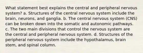 What statement best explains the central and peripheral nervous system? a. Structures of the central nervous system include the brain, neurons, and ganglia. b. The central nervous system (CNS) can be broken down into the somatic and autonomic pathways. c. The two main divisions that control the nervous system are the central and peripheral nervous system. d. Structures of the peripheral nervous system include the hypothalamus, brain stem, and spinal column.