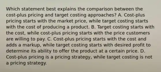 Which statement best explains the comparison between the cost-plus pricing and target costing approaches? A. Cost-plus pricing starts with the market price, while target costing starts with the cost of producing a product. B. Target costing starts with the cost, while cost-plus pricing starts with the price customers are willing to pay. C. Cost-plus pricing starts with the cost and adds a markup, while target costing starts with desired profit to determine its ability to offer the product at a certain price. D. Cost-plus pricing is a pricing strategy, while target costing is not a pricing strategy.