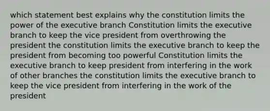 which statement best explains why the constitution limits the power of the executive branch Constitution limits the executive branch to keep the vice president from overthrowing the president the constitution limits the executive branch to keep the president from becoming too powerful Constitution limits the executive branch to keep president from interfering in the work of other branches the constitution limits the executive branch to keep the vice president from interfering in the work of the president