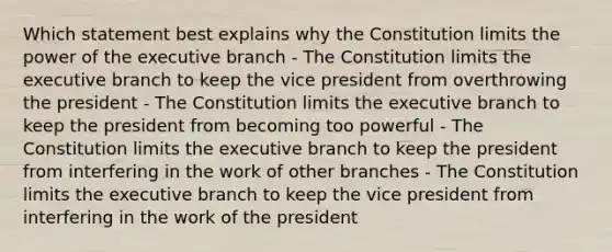 Which statement best explains why the Constitution limits the power of the executive branch - The Constitution limits the executive branch to keep the vice president from overthrowing the president - The Constitution limits the executive branch to keep the president from becoming too powerful - The Constitution limits the executive branch to keep the president from interfering in the work of other branches - The Constitution limits the executive branch to keep the vice president from interfering in the work of the president