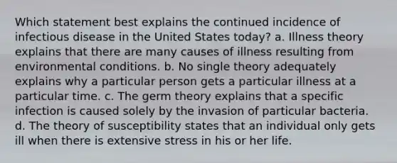 Which statement best explains the continued incidence of infectious disease in the United States today? a. Illness theory explains that there are many causes of illness resulting from environmental conditions. b. No single theory adequately explains why a particular person gets a particular illness at a particular time. c. The germ theory explains that a specific infection is caused solely by the invasion of particular bacteria. d. The theory of susceptibility states that an individual only gets ill when there is extensive stress in his or her life.