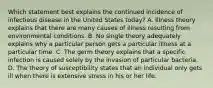 Which statement best explains the continued incidence of infectious disease in the United States today? A. Illness theory explains that there are many causes of illness resulting from environmental conditions. B. No single theory adequately explains why a particular person gets a particular illness at a particular time. C. The germ theory explains that a specific infection is caused solely by the invasion of particular bacteria. D. The theory of susceptibility states that an individual only gets ill when there is extensive stress in his or her life.