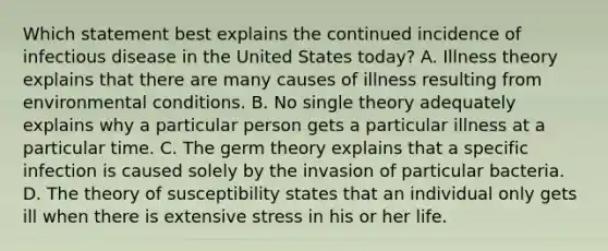 Which statement best explains the continued incidence of infectious disease in the United States today? A. Illness theory explains that there are many causes of illness resulting from environmental conditions. B. No single theory adequately explains why a particular person gets a particular illness at a particular time. C. The germ theory explains that a specific infection is caused solely by the invasion of particular bacteria. D. The theory of susceptibility states that an individual only gets ill when there is extensive stress in his or her life.