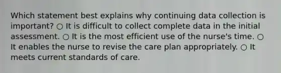 Which statement best explains why continuing data collection is important? ○ It is difficult to collect complete data in the initial assessment. ○ It is the most efficient use of the nurse's time. ○ It enables the nurse to revise the care plan appropriately. ○ It meets current standards of care.