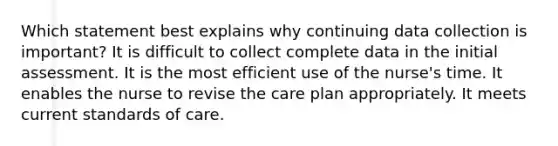 Which statement best explains why continuing data collection is important? It is difficult to collect complete data in the initial assessment. It is the most efficient use of the nurse's time. It enables the nurse to revise the care plan appropriately. It meets current standards of care.