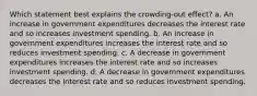 Which statement best explains the crowding-out effect? a. An increase in government expenditures decreases the interest rate and so increases investment spending. b. An increase in government expenditures increases the interest rate and so reduces investment spending. c. A decrease in government expenditures increases the interest rate and so increases investment spending. d. A decrease in government expenditures decreases the interest rate and so reduces investment spending.