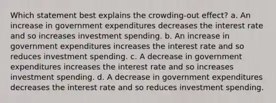 Which statement best explains the crowding-out effect? a. An increase in government expenditures decreases the interest rate and so increases investment spending. b. An increase in government expenditures increases the interest rate and so reduces investment spending. c. A decrease in government expenditures increases the interest rate and so increases investment spending. d. A decrease in government expenditures decreases the interest rate and so reduces investment spending.