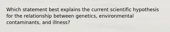 Which statement best explains the current scientific hypothesis for the relationship between genetics, environmental contaminants, and illness?