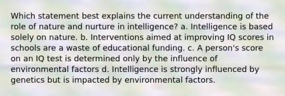 Which statement best explains the current understanding of the role of <a href='https://www.questionai.com/knowledge/k8aupmwPsn-nature-and-nurture' class='anchor-knowledge'>nature and nurture</a> in intelligence? a. Intelligence is based solely on nature. b. Interventions aimed at improving IQ scores in schools are a waste of educational funding. c. A person's score on an IQ test is determined only by the influence of environmental factors d. Intelligence is strongly influenced by genetics but is impacted by environmental factors.