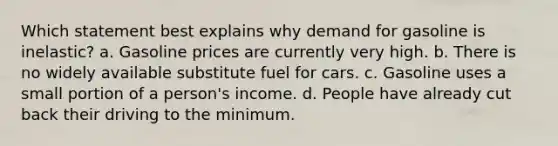 Which statement best explains why demand for gasoline is inelastic? a. Gasoline prices are currently very high. b. There is no widely available substitute fuel for cars. c. Gasoline uses a small portion of a person's income. d. People have already cut back their driving to the minimum.